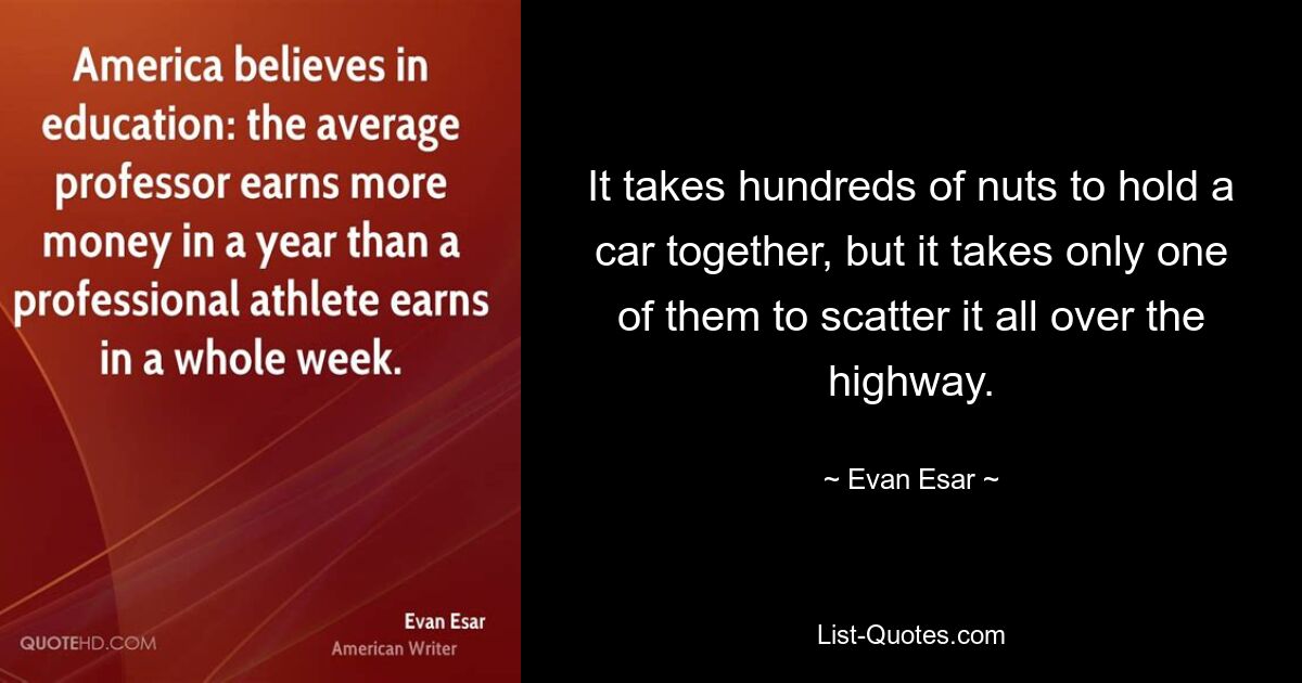 It takes hundreds of nuts to hold a car together, but it takes only one of them to scatter it all over the highway. — © Evan Esar