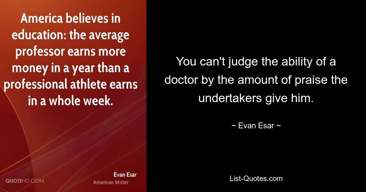 You can't judge the ability of a doctor by the amount of praise the undertakers give him. — © Evan Esar