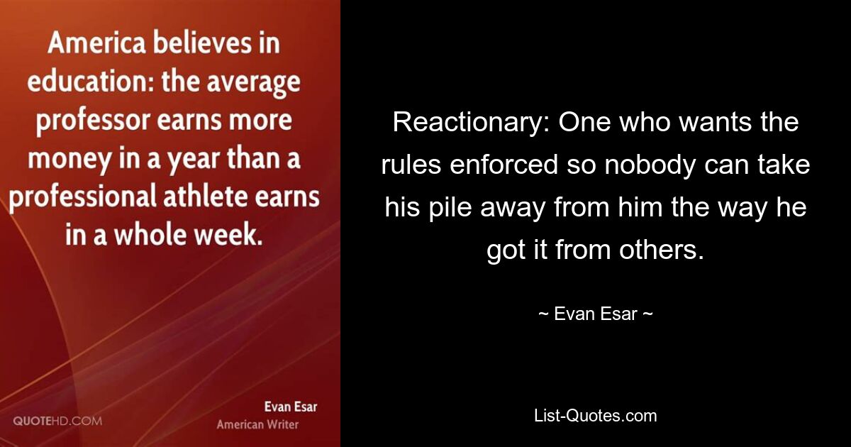 Reactionary: One who wants the rules enforced so nobody can take his pile away from him the way he got it from others. — © Evan Esar