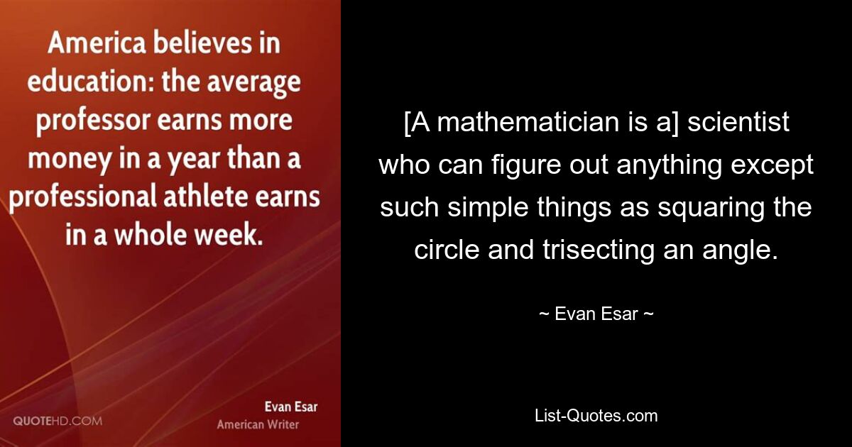 [A mathematician is a] scientist who can figure out anything except such simple things as squaring the circle and trisecting an angle. — © Evan Esar