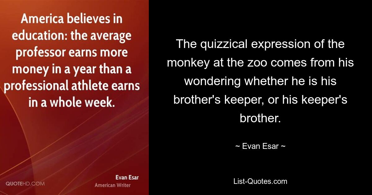 The quizzical expression of the monkey at the zoo comes from his wondering whether he is his brother's keeper, or his keeper's brother. — © Evan Esar