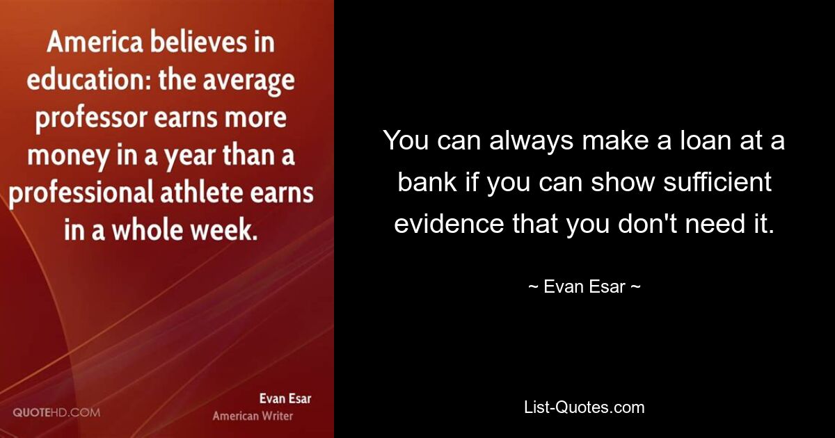 You can always make a loan at a bank if you can show sufficient evidence that you don't need it. — © Evan Esar