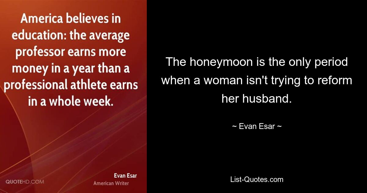 The honeymoon is the only period when a woman isn't trying to reform her husband. — © Evan Esar