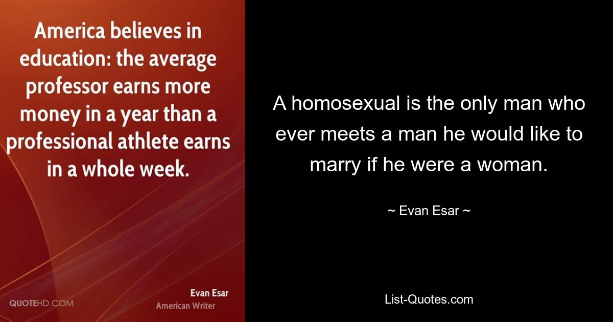 A homosexual is the only man who ever meets a man he would like to marry if he were a woman. — © Evan Esar