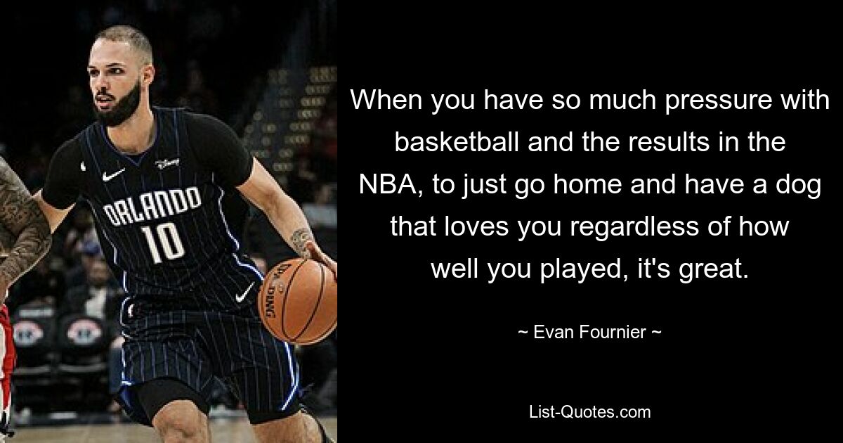 When you have so much pressure with basketball and the results in the NBA, to just go home and have a dog that loves you regardless of how well you played, it's great. — © Evan Fournier