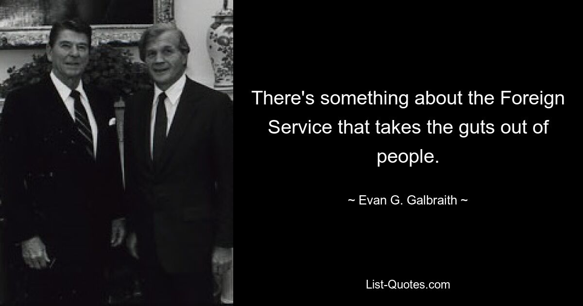 There's something about the Foreign Service that takes the guts out of people. — © Evan G. Galbraith