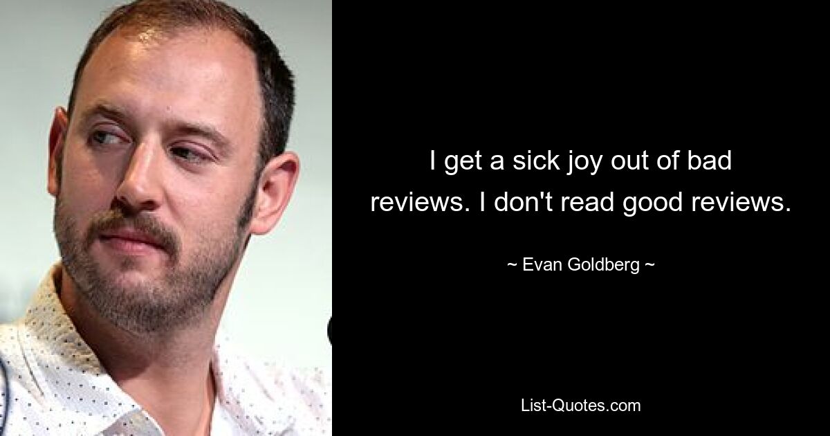 I get a sick joy out of bad reviews. I don't read good reviews. — © Evan Goldberg