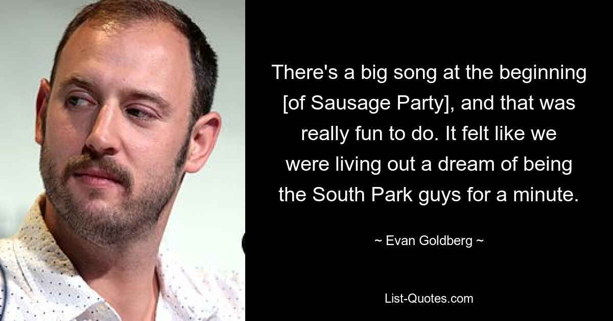 There's a big song at the beginning [of Sausage Party], and that was really fun to do. It felt like we were living out a dream of being the South Park guys for a minute. — © Evan Goldberg