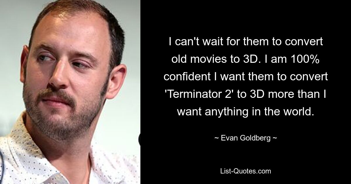 I can't wait for them to convert old movies to 3D. I am 100% confident I want them to convert 'Terminator 2' to 3D more than I want anything in the world. — © Evan Goldberg