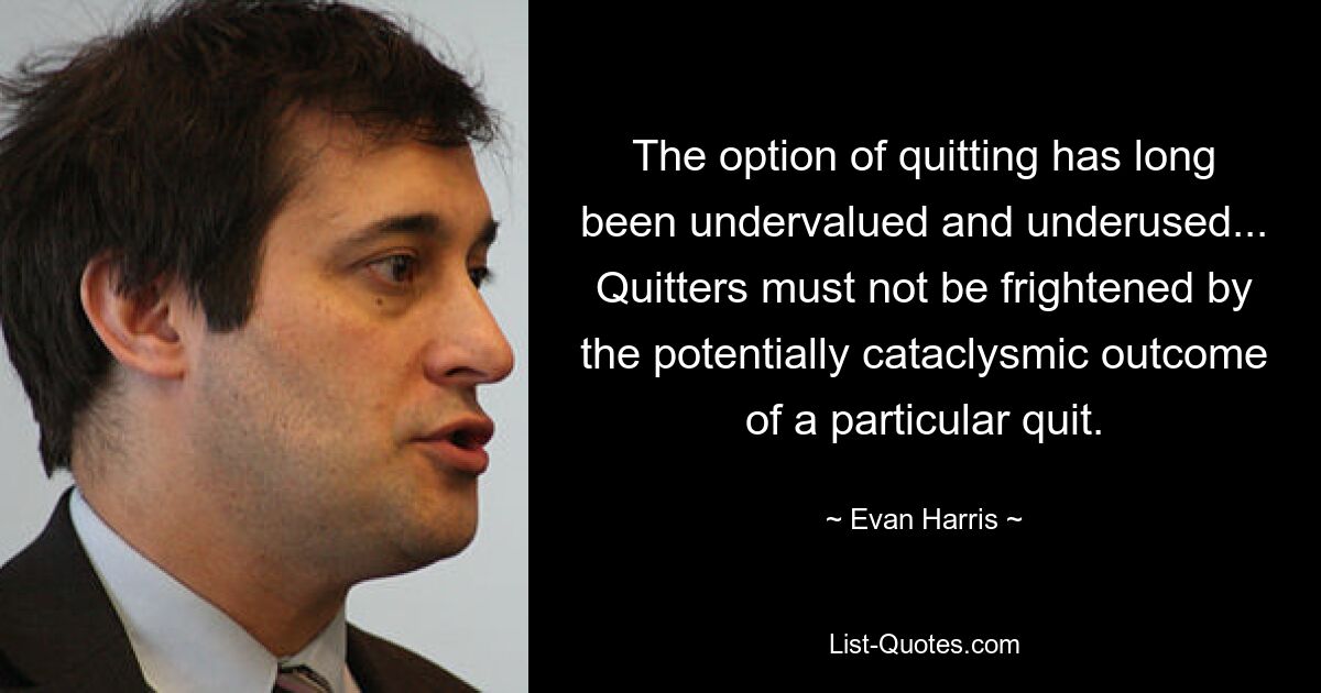 The option of quitting has long been undervalued and underused... Quitters must not be frightened by the potentially cataclysmic outcome of a particular quit. — © Evan Harris