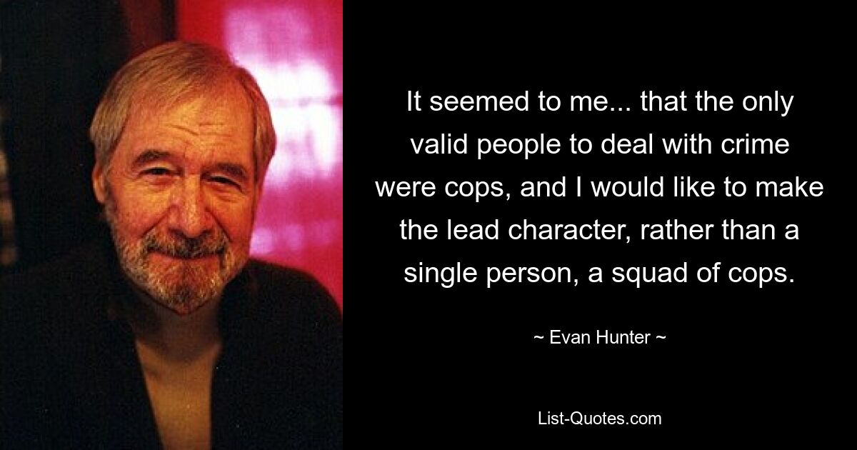 It seemed to me... that the only valid people to deal with crime were cops, and I would like to make the lead character, rather than a single person, a squad of cops. — © Evan Hunter