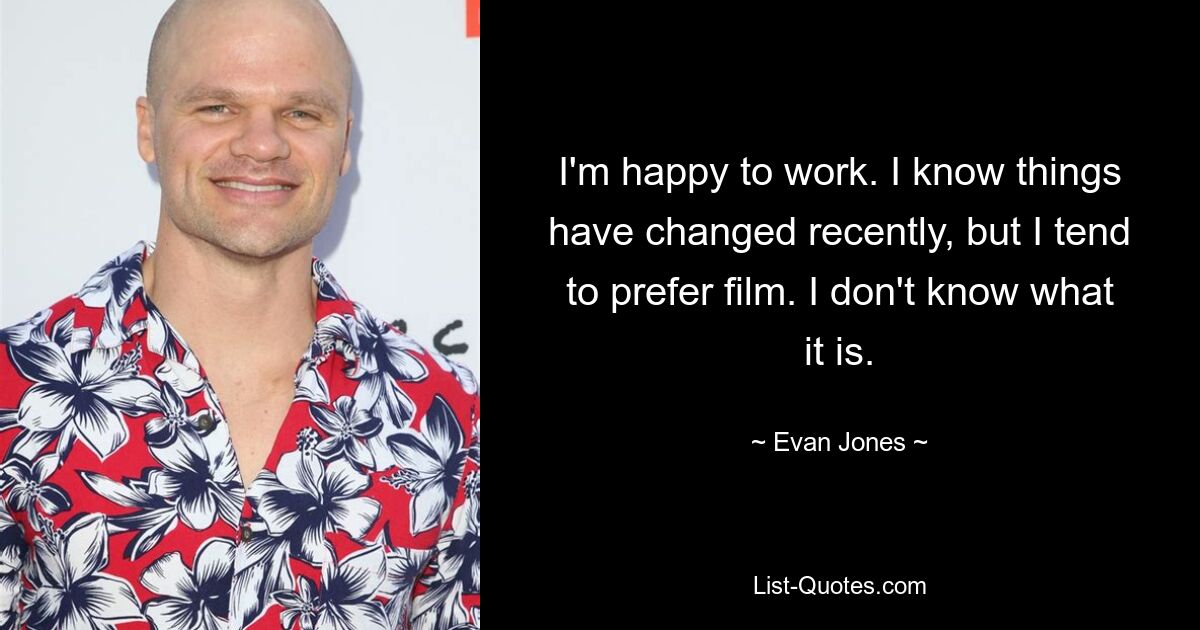 I'm happy to work. I know things have changed recently, but I tend to prefer film. I don't know what it is. — © Evan Jones