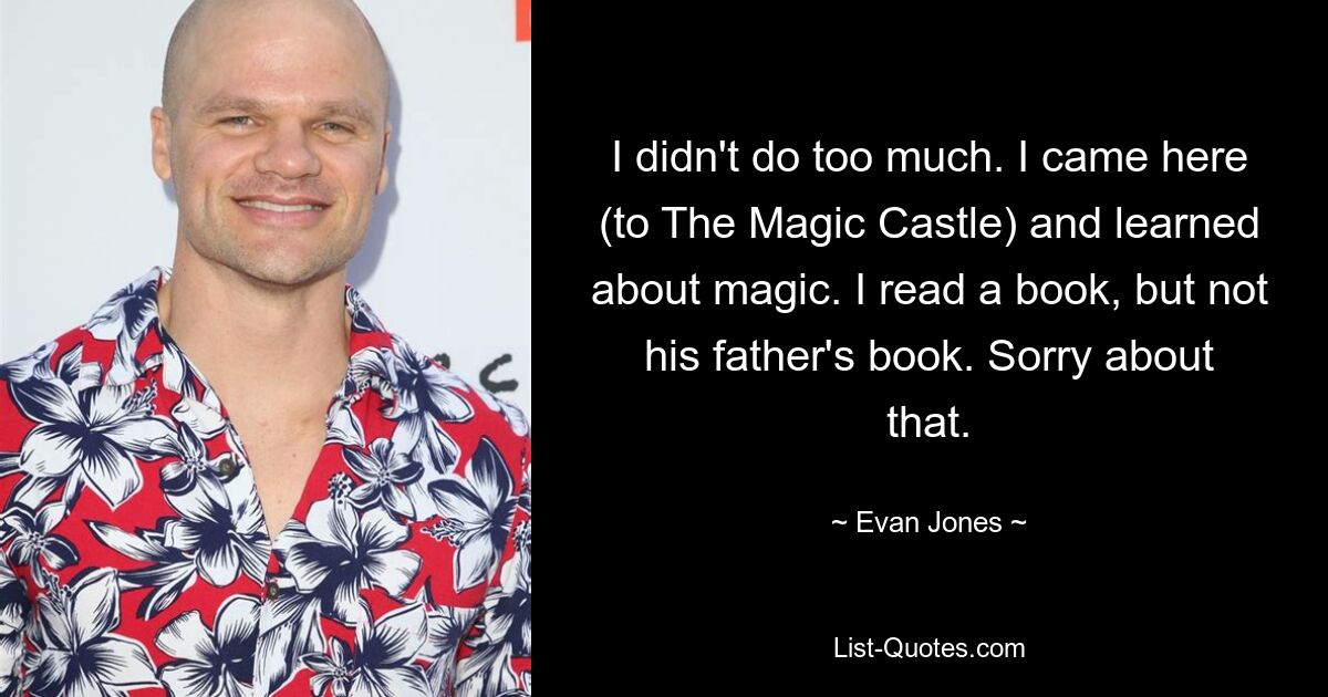 I didn't do too much. I came here (to The Magic Castle) and learned about magic. I read a book, but not his father's book. Sorry about that. — © Evan Jones