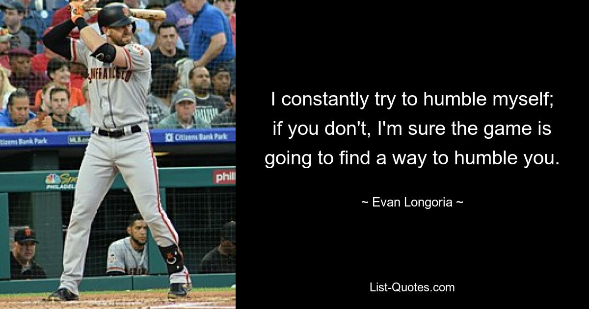 I constantly try to humble myself; if you don't, I'm sure the game is going to find a way to humble you. — © Evan Longoria