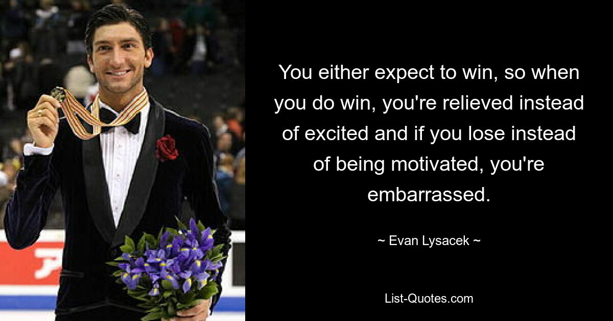 You either expect to win, so when you do win, you're relieved instead of excited and if you lose instead of being motivated, you're embarrassed. — © Evan Lysacek