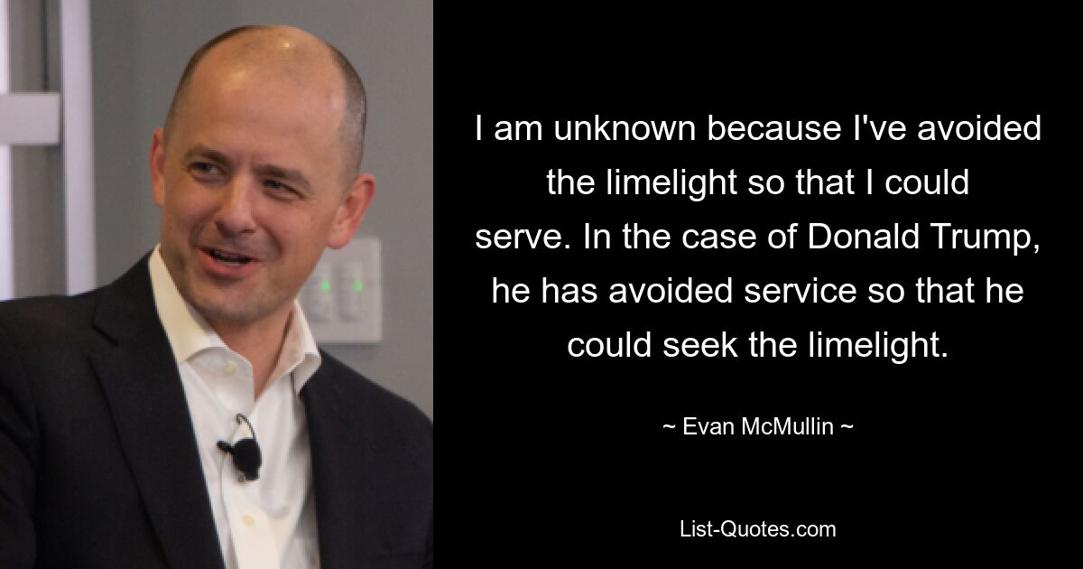 I am unknown because I've avoided the limelight so that I could serve. In the case of Donald Trump, he has avoided service so that he could seek the limelight. — © Evan McMullin