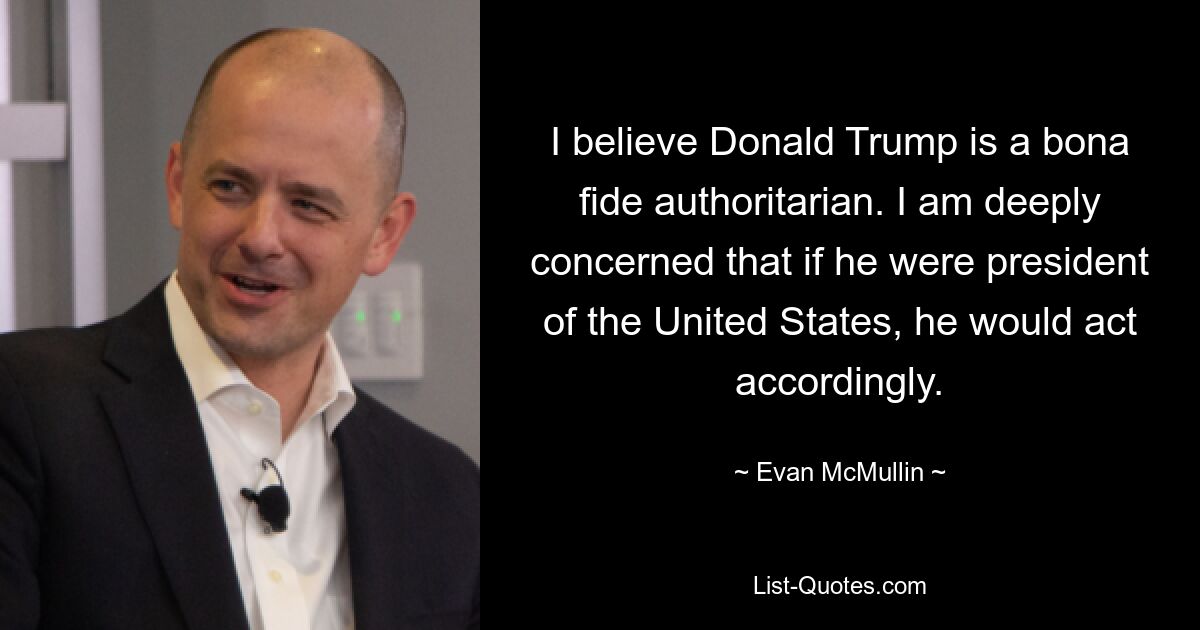 I believe Donald Trump is a bona fide authoritarian. I am deeply concerned that if he were president of the United States, he would act accordingly. — © Evan McMullin