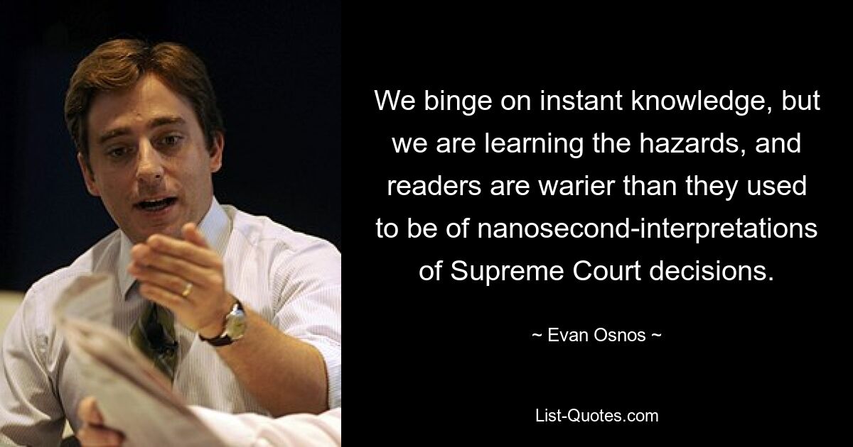 We binge on instant knowledge, but we are learning the hazards, and readers are warier than they used to be of nanosecond-interpretations of Supreme Court decisions. — © Evan Osnos