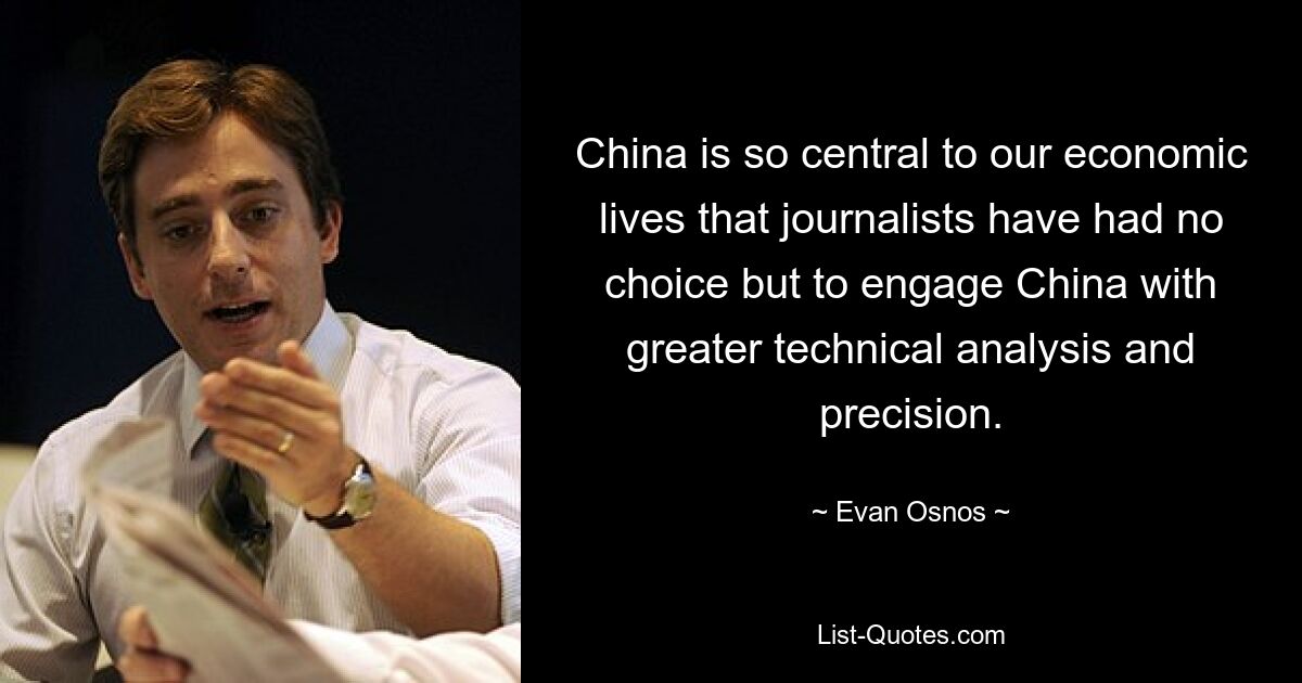 China is so central to our economic lives that journalists have had no choice but to engage China with greater technical analysis and precision. — © Evan Osnos