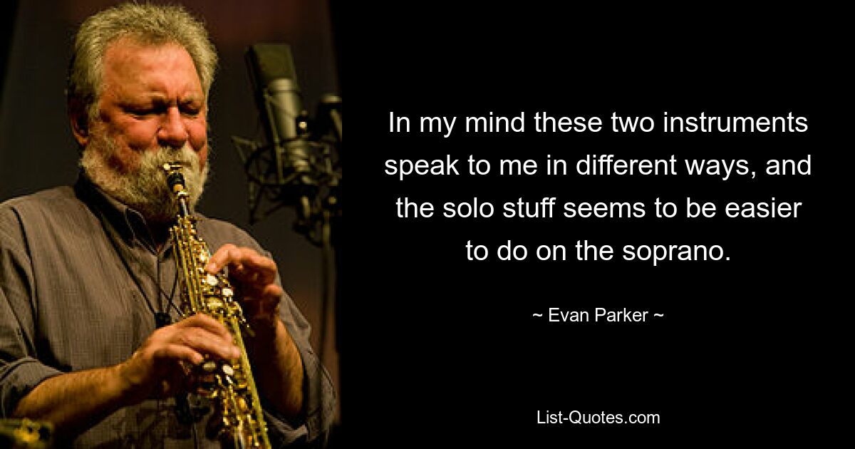 In my mind these two instruments speak to me in different ways, and the solo stuff seems to be easier to do on the soprano. — © Evan Parker