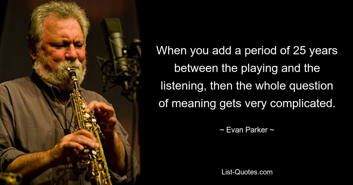 When you add a period of 25 years between the playing and the listening, then the whole question of meaning gets very complicated. — © Evan Parker