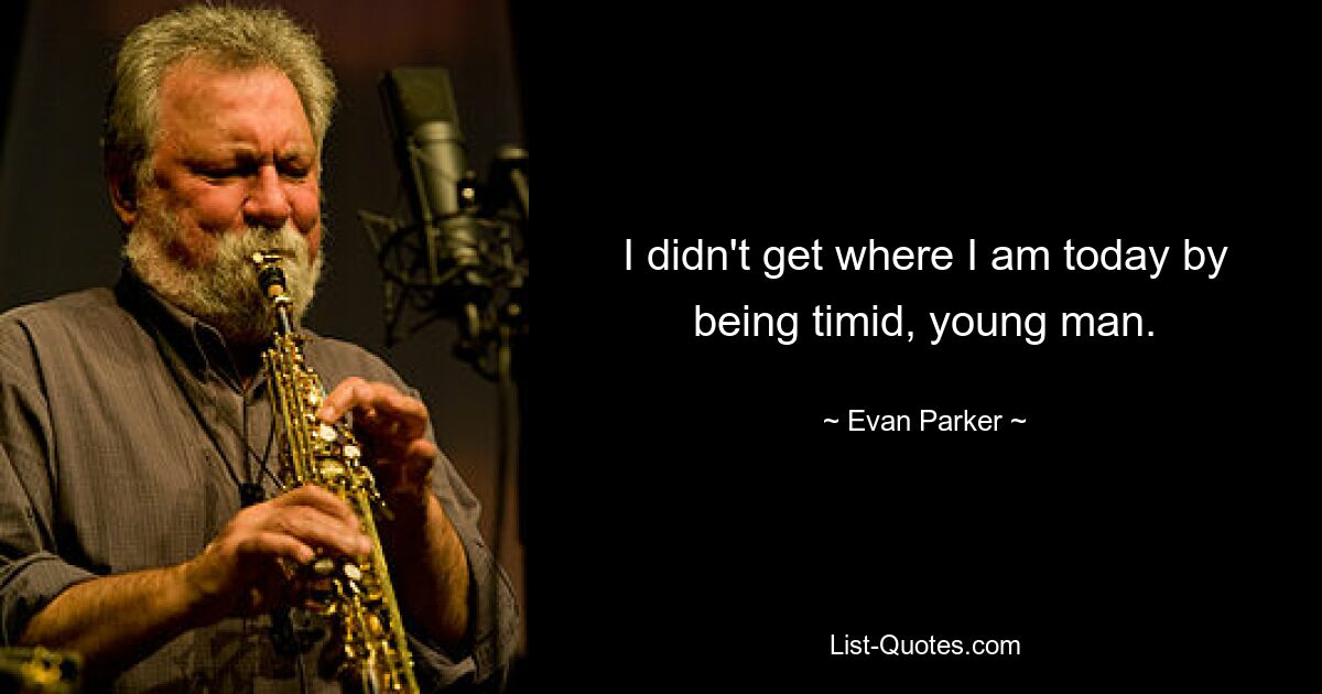 I didn't get where I am today by being timid, young man. — © Evan Parker