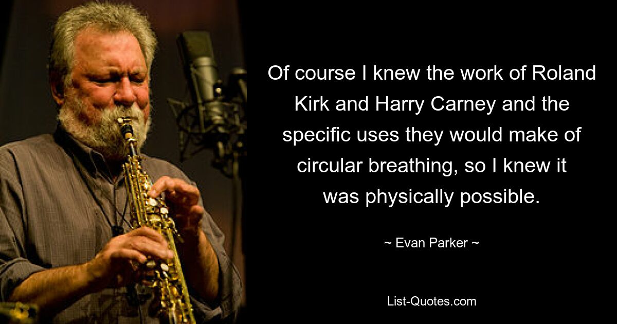 Of course I knew the work of Roland Kirk and Harry Carney and the specific uses they would make of circular breathing, so I knew it was physically possible. — © Evan Parker