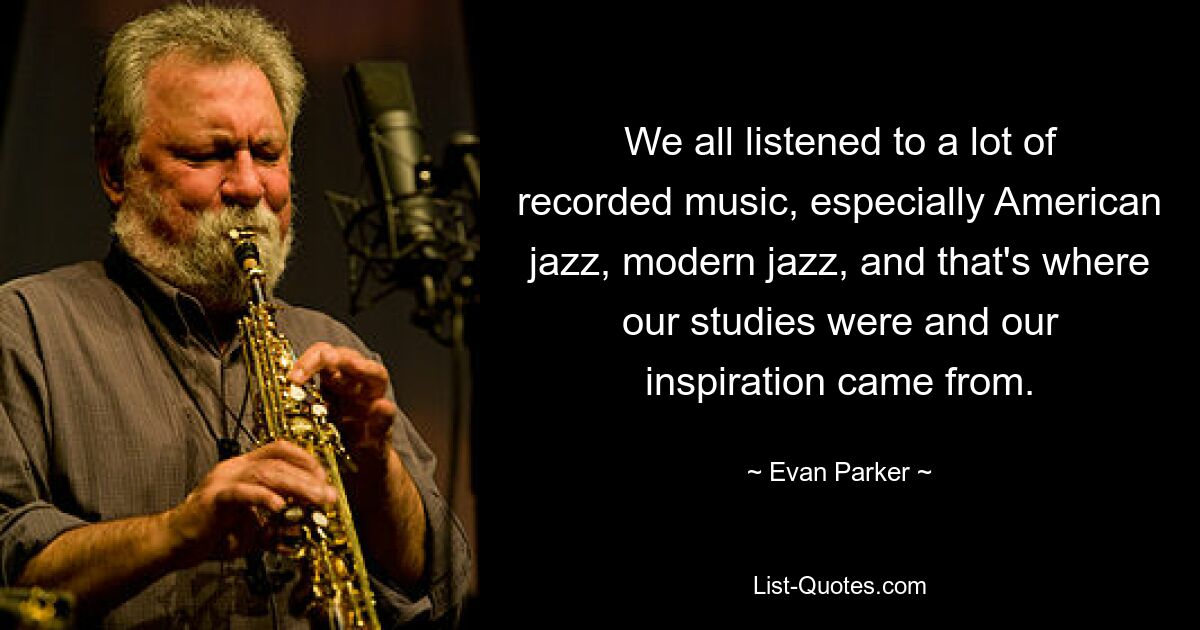 We all listened to a lot of recorded music, especially American jazz, modern jazz, and that's where our studies were and our inspiration came from. — © Evan Parker