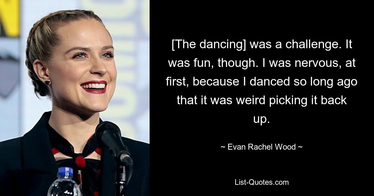 [The dancing] was a challenge. It was fun, though. I was nervous, at first, because I danced so long ago that it was weird picking it back up. — © Evan Rachel Wood