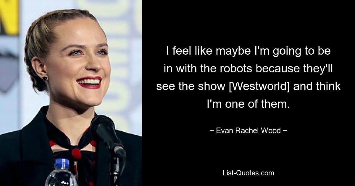 I feel like maybe I'm going to be in with the robots because they'll see the show [Westworld] and think I'm one of them. — © Evan Rachel Wood