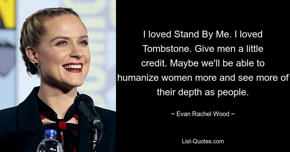 I loved Stand By Me. I loved Tombstone. Give men a little credit. Maybe we'll be able to humanize women more and see more of their depth as people. — © Evan Rachel Wood