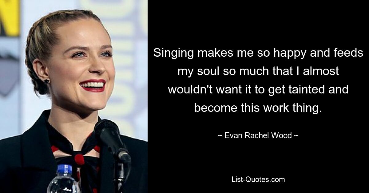 Singing makes me so happy and feeds my soul so much that I almost wouldn't want it to get tainted and become this work thing. — © Evan Rachel Wood