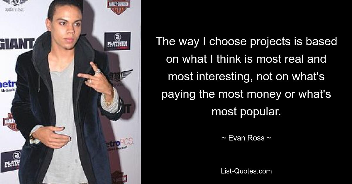 The way I choose projects is based on what I think is most real and most interesting, not on what's paying the most money or what's most popular. — © Evan Ross