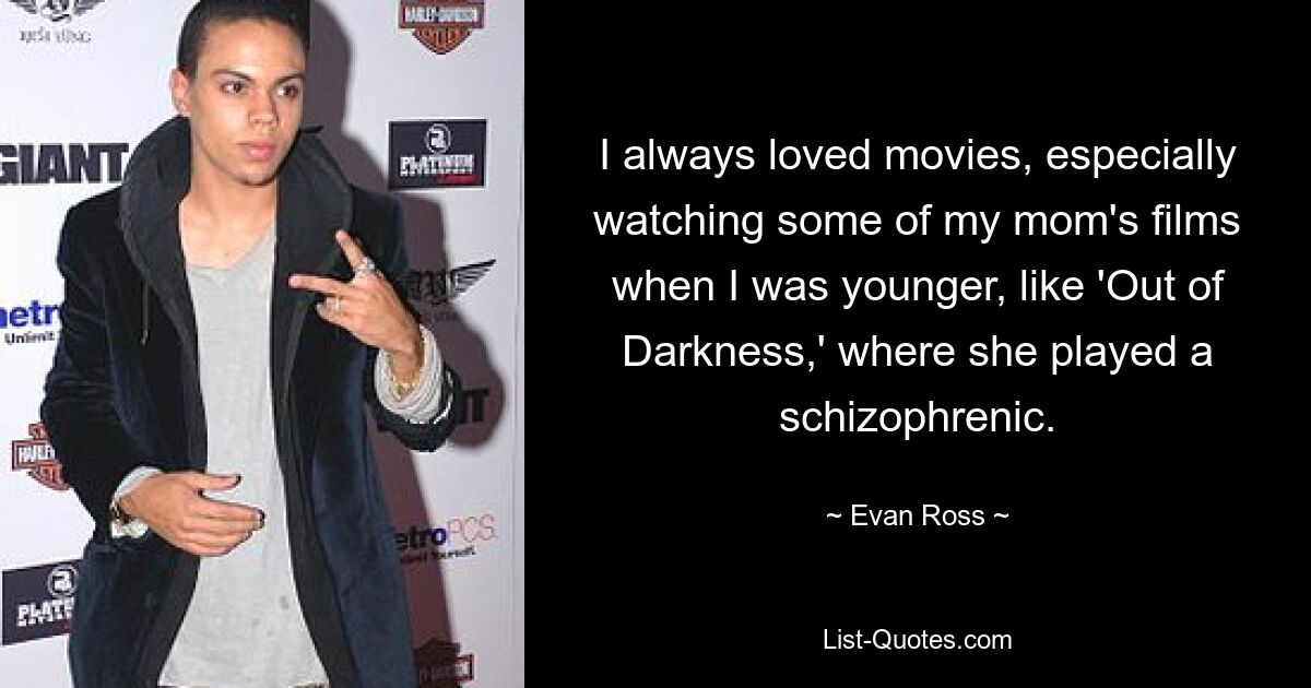 I always loved movies, especially watching some of my mom's films when I was younger, like 'Out of Darkness,' where she played a schizophrenic. — © Evan Ross