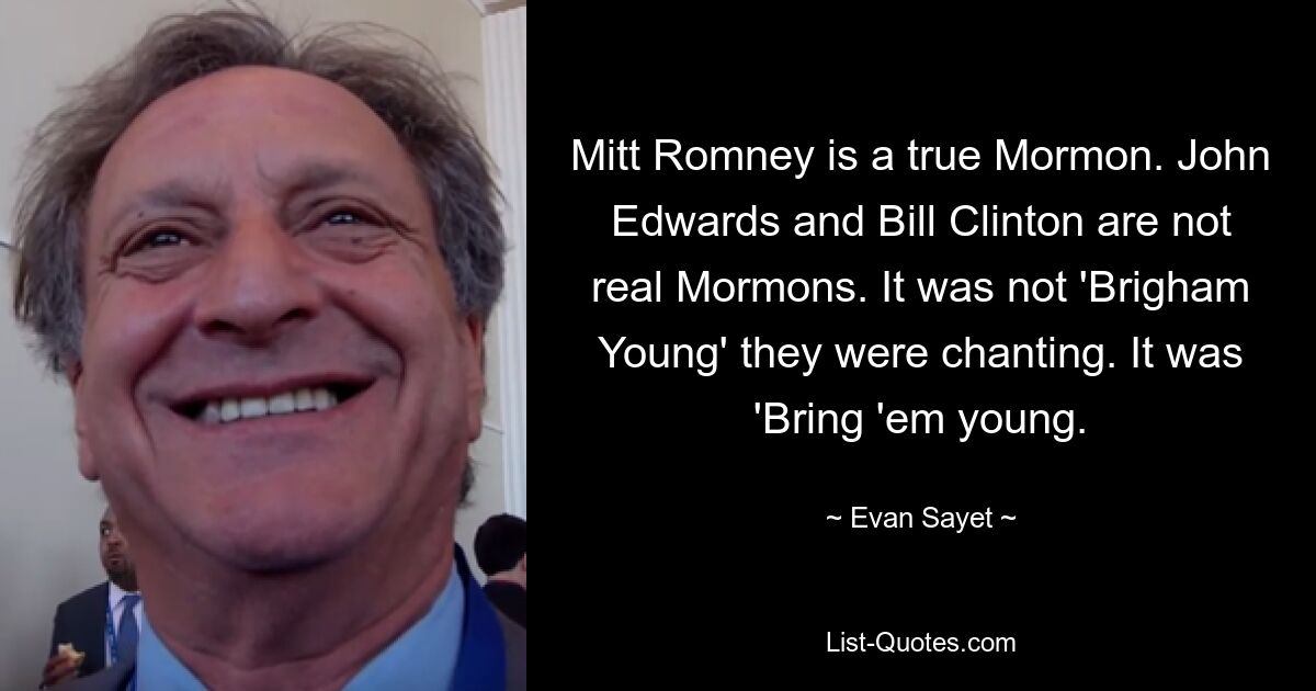 Mitt Romney is a true Mormon. John Edwards and Bill Clinton are not real Mormons. It was not 'Brigham Young' they were chanting. It was 'Bring 'em young. — © Evan Sayet