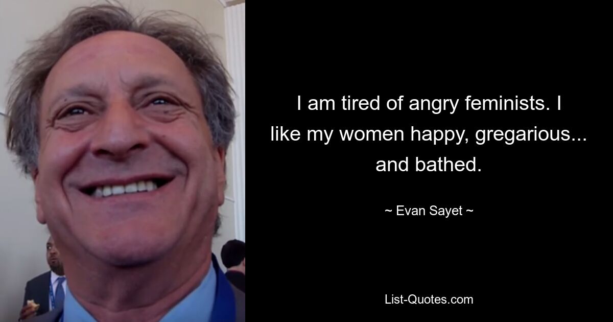 I am tired of angry feminists. I like my women happy, gregarious... and bathed. — © Evan Sayet