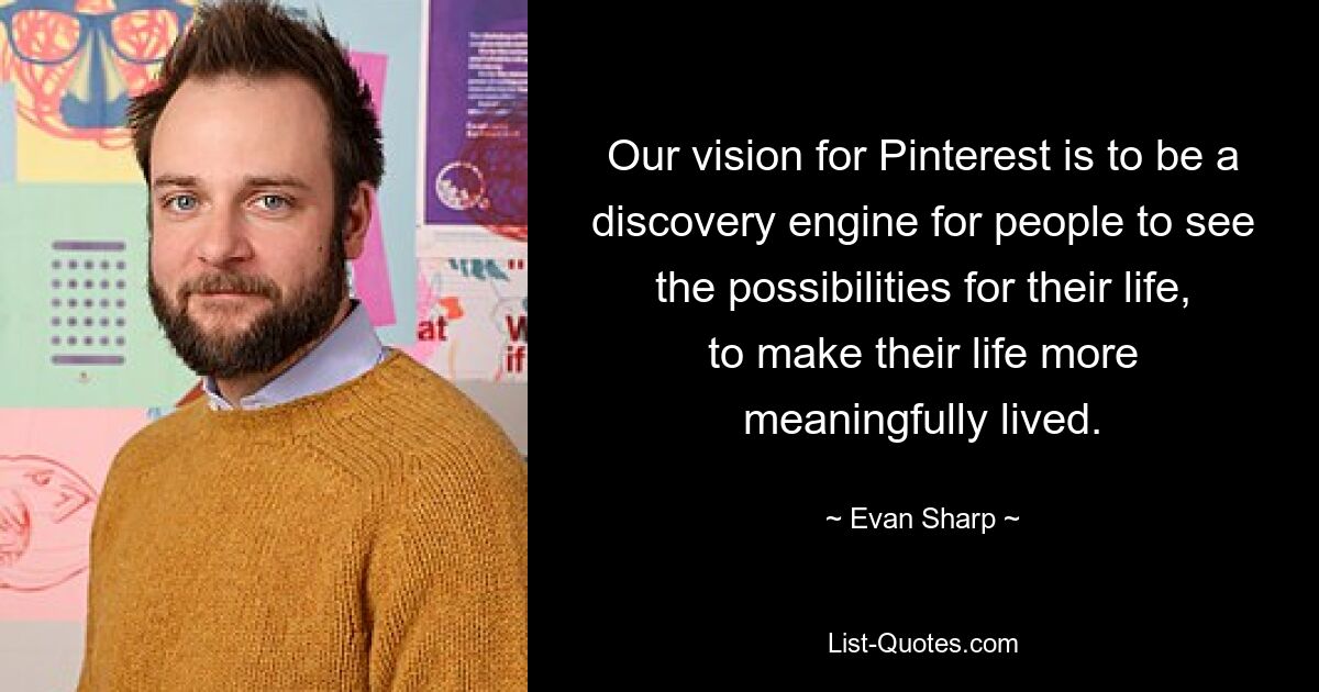 Our vision for Pinterest is to be a discovery engine for people to see the possibilities for their life, to make their life more meaningfully lived. — © Evan Sharp