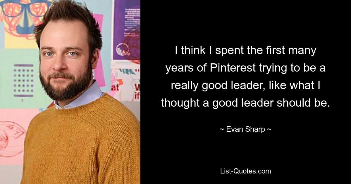 I think I spent the first many years of Pinterest trying to be a really good leader, like what I thought a good leader should be. — © Evan Sharp