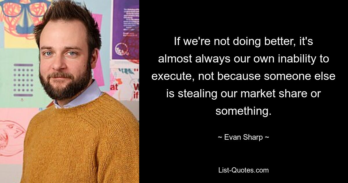 If we're not doing better, it's almost always our own inability to execute, not because someone else is stealing our market share or something. — © Evan Sharp