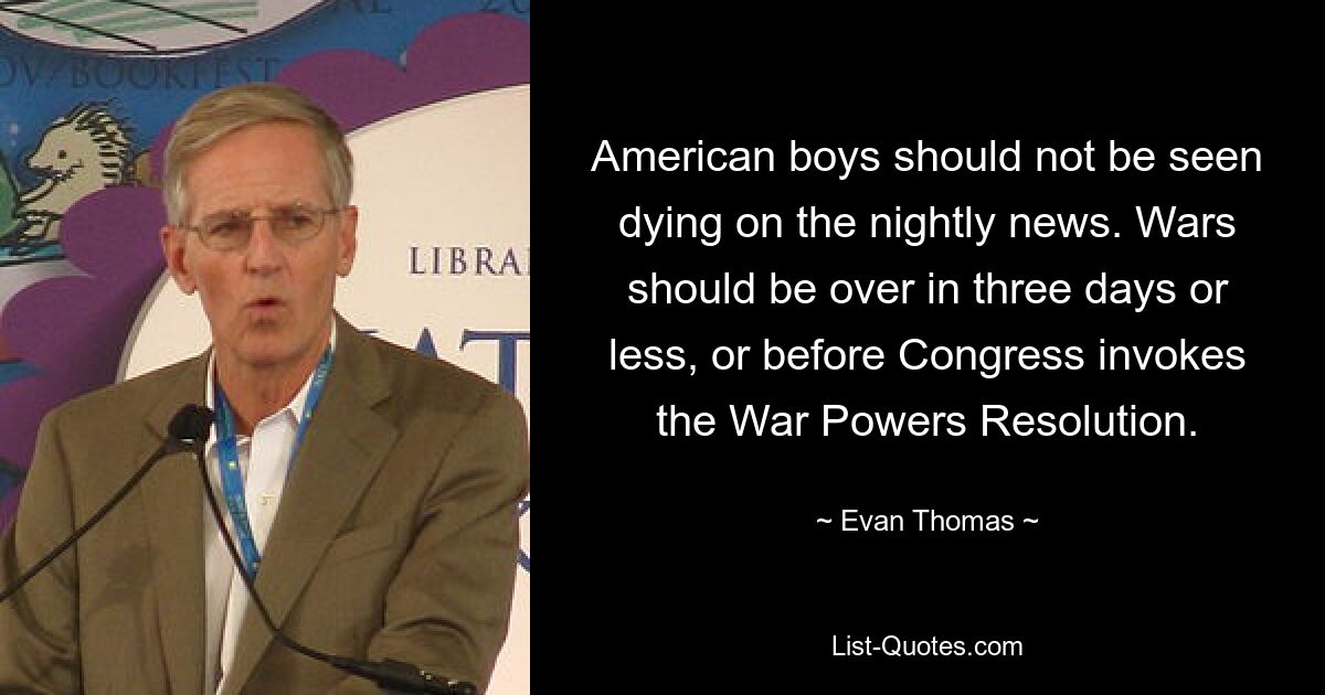 American boys should not be seen dying on the nightly news. Wars should be over in three days or less, or before Congress invokes the War Powers Resolution. — © Evan Thomas