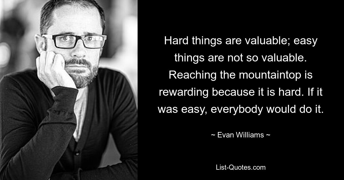 Hard things are valuable; easy things are not so valuable. Reaching the mountaintop is rewarding because it is hard. If it was easy, everybody would do it. — © Evan Williams