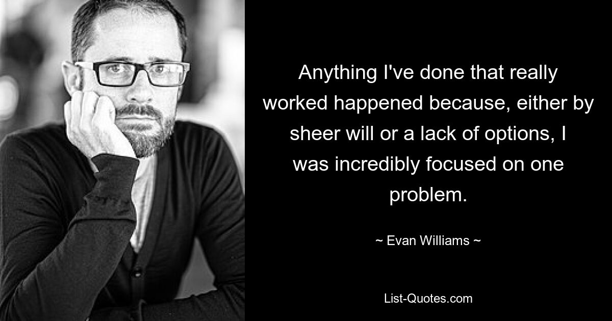 Anything I've done that really worked happened because, either by sheer will or a lack of options, I was incredibly focused on one problem. — © Evan Williams