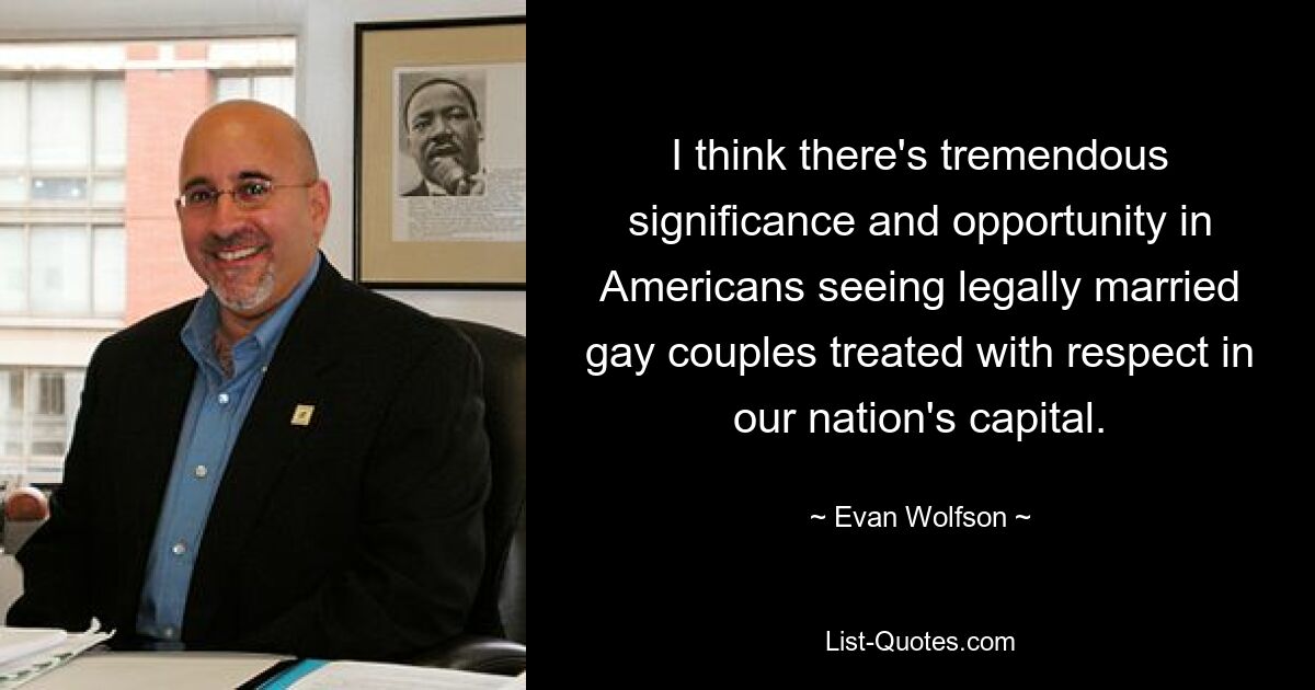 I think there's tremendous significance and opportunity in Americans seeing legally married gay couples treated with respect in our nation's capital. — © Evan Wolfson