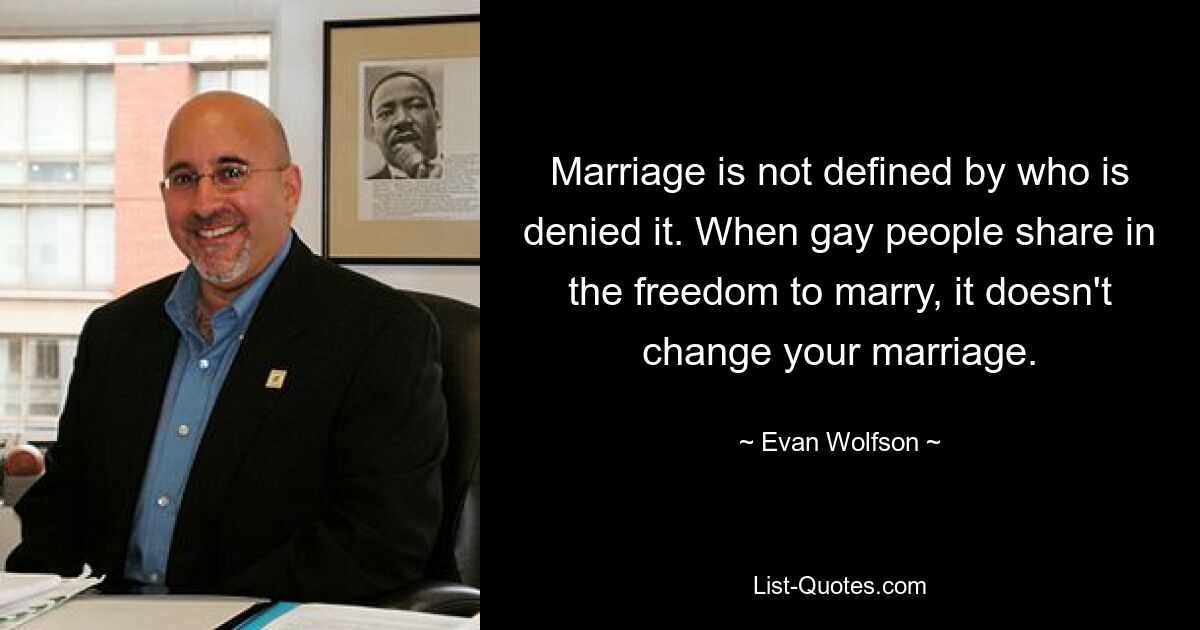 Marriage is not defined by who is denied it. When gay people share in the freedom to marry, it doesn't change your marriage. — © Evan Wolfson