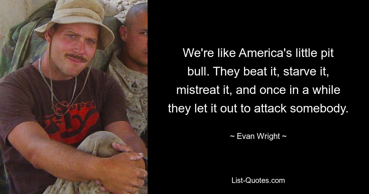 We're like America's little pit bull. They beat it, starve it, mistreat it, and once in a while they let it out to attack somebody. — © Evan Wright