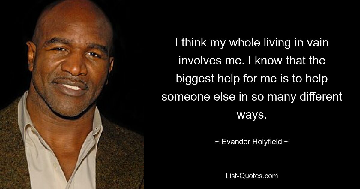 I think my whole living in vain involves me. I know that the biggest help for me is to help someone else in so many different ways. — © Evander Holyfield