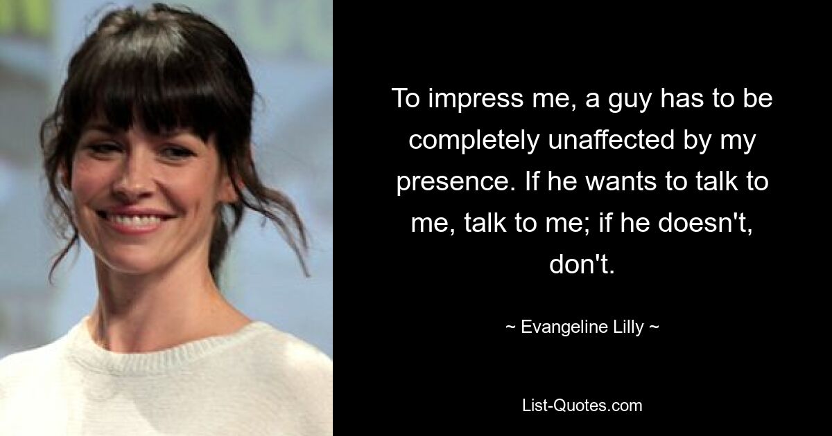 To impress me, a guy has to be completely unaffected by my presence. If he wants to talk to me, talk to me; if he doesn't, don't. — © Evangeline Lilly