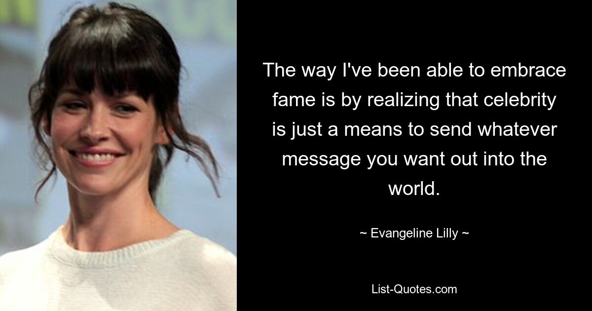 The way I've been able to embrace fame is by realizing that celebrity is just a means to send whatever message you want out into the world. — © Evangeline Lilly