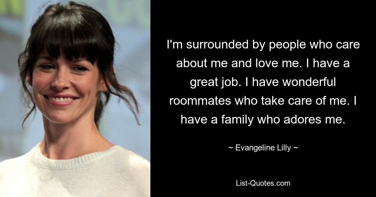 I'm surrounded by people who care about me and love me. I have a great job. I have wonderful roommates who take care of me. I have a family who adores me. — © Evangeline Lilly