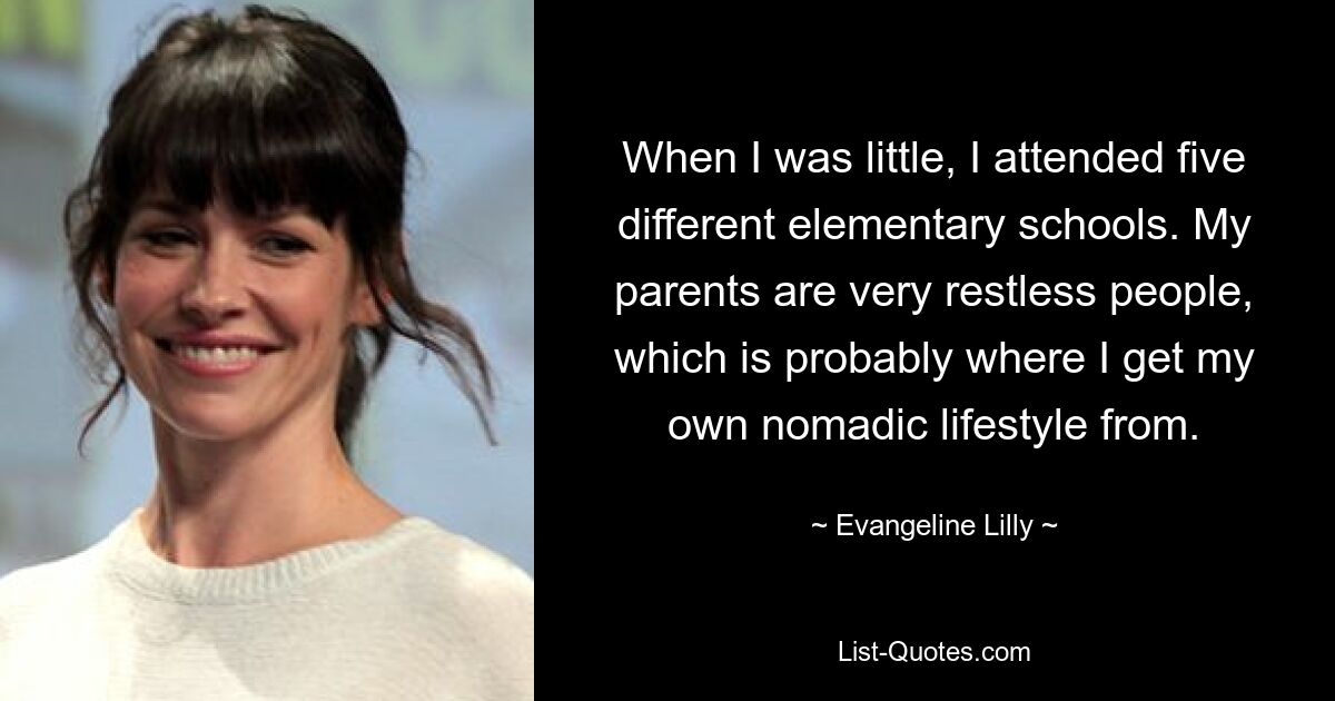 When I was little, I attended five different elementary schools. My parents are very restless people, which is probably where I get my own nomadic lifestyle from. — © Evangeline Lilly